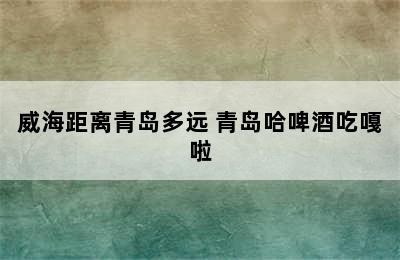 威海距离青岛多远 青岛哈啤酒吃嘎啦